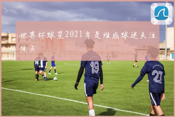 世界杯球星2021年是谁成球迷关注焦点