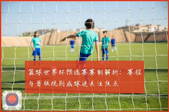 篮球世界杯预选赛赛制解析：赛程与晋级规则成球迷关注焦点