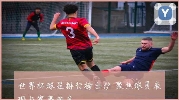 世界杯球星排行榜出炉 聚焦球员表现与赛事热度
