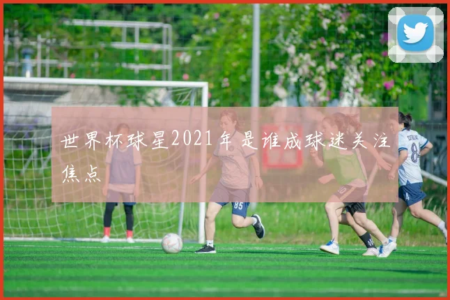 世界杯球星2021年是谁成球迷关注焦点
