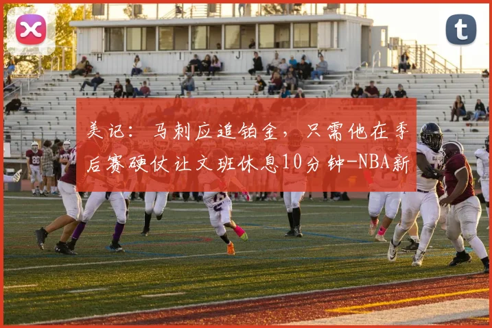 美记:马刺应追铂金,只需他在季后赛硬仗让文班休息10分钟-NBA新闻