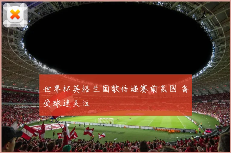 世界杯英格兰国歌传递赛前氛围 备受球迷关注