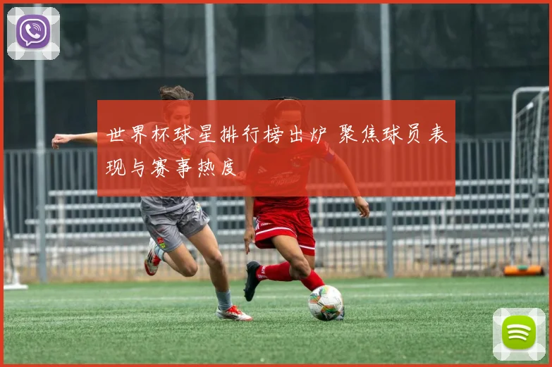 世界杯球星排行榜出炉 聚焦球员表现与赛事热度
