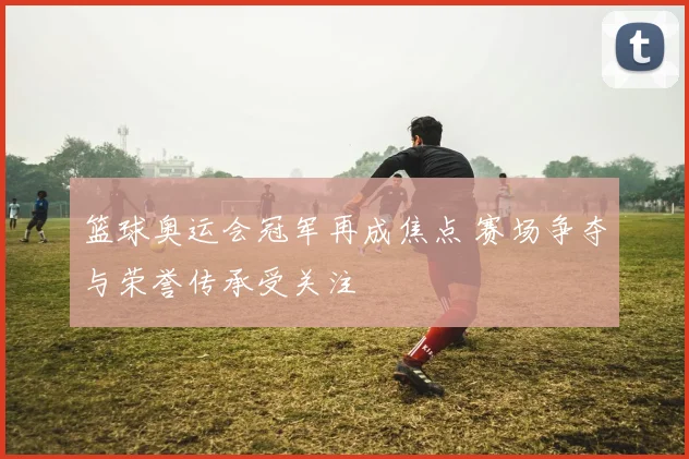 篮球奥运会冠军再成焦点 赛场争夺与荣誉传承受关注