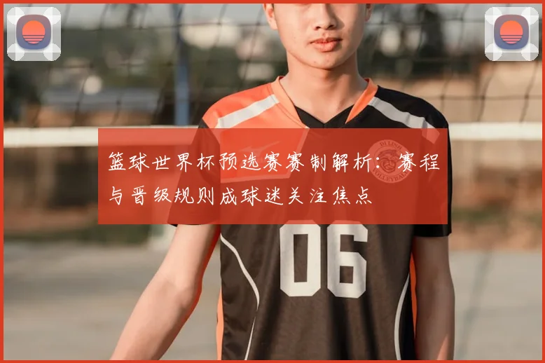 篮球世界杯预选赛赛制解析:赛程与晋级规则成球迷关注焦点
