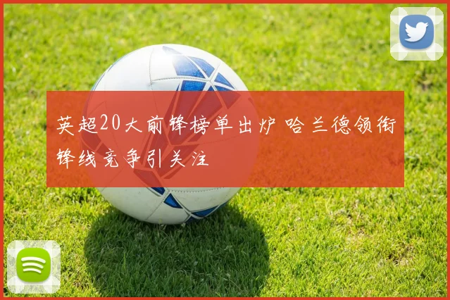 英超20大前锋榜单出炉 哈兰德领衔锋线竞争引关注