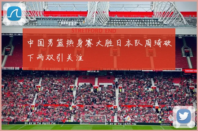 中国男篮热身赛大胜日本队周琦砍下两双引关注