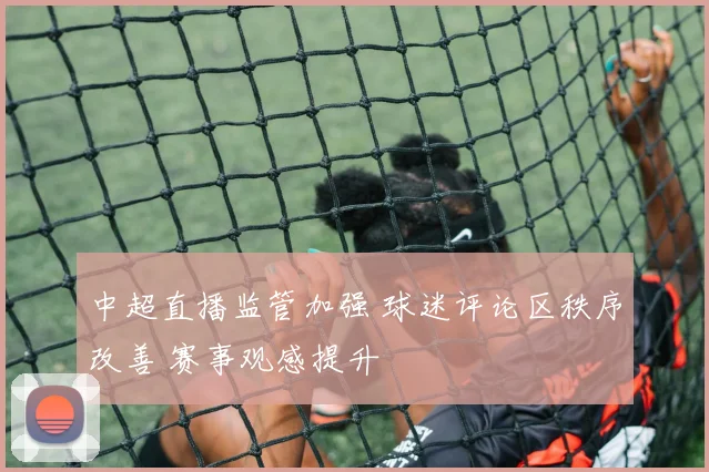 中超直播监管加强 球迷评论区秩序改善 赛事观感提升