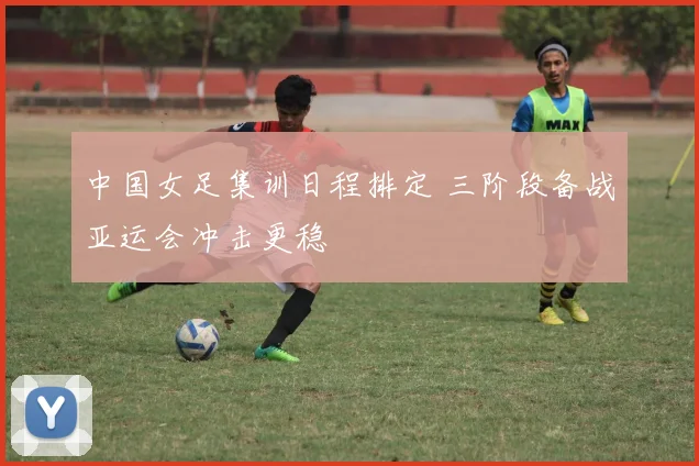 中国女足集训日程排定 三阶段备战亚运会冲击更稳