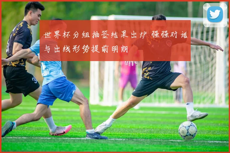 世界杯分组抽签结果出炉 强强对话与出线形势提前明朗