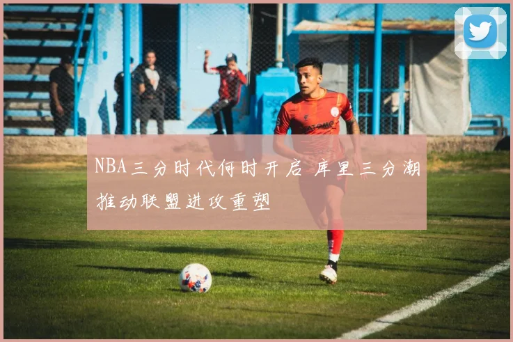 NBA三分时代何时开启 库里三分潮推动联盟进攻重塑