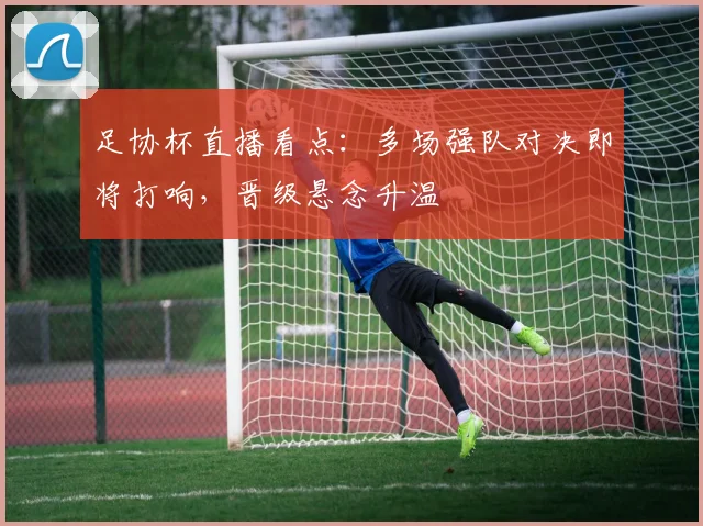 足协杯直播看点:多场强队对决即将打响,晋级悬念升温
