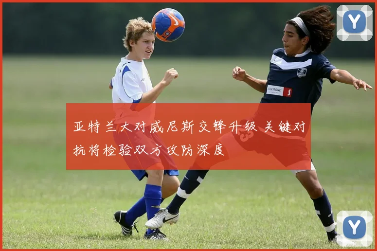 亚特兰大对威尼斯交锋升级 关键对抗将检验双方攻防深度