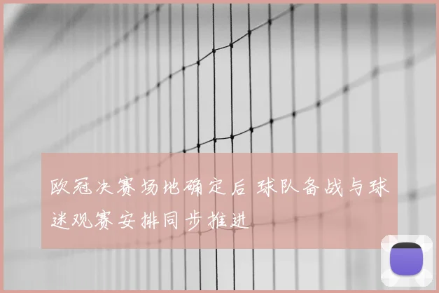 欧冠决赛场地确定后 球队备战与球迷观赛安排同步推进