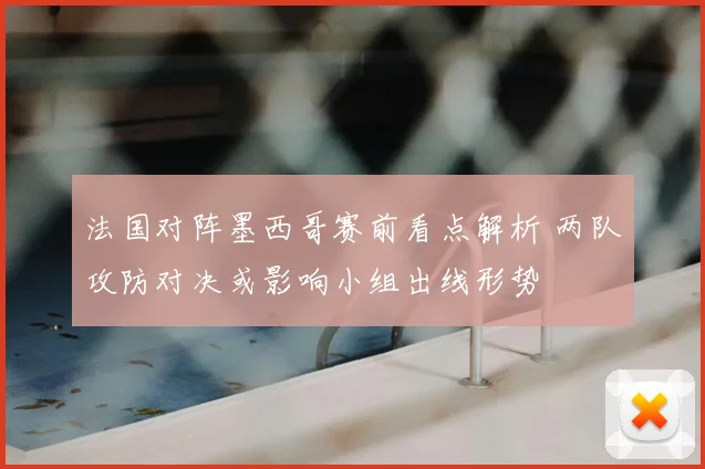 法国对阵墨西哥赛前看点解析 两队攻防对决或影响小组出线形势