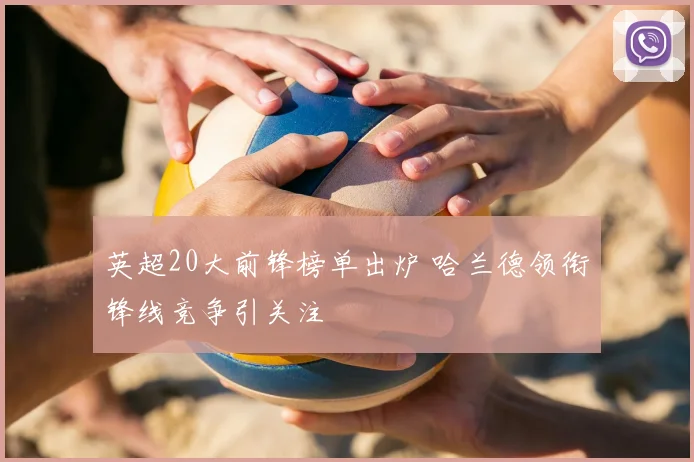 英超20大前锋榜单出炉 哈兰德领衔锋线竞争引关注