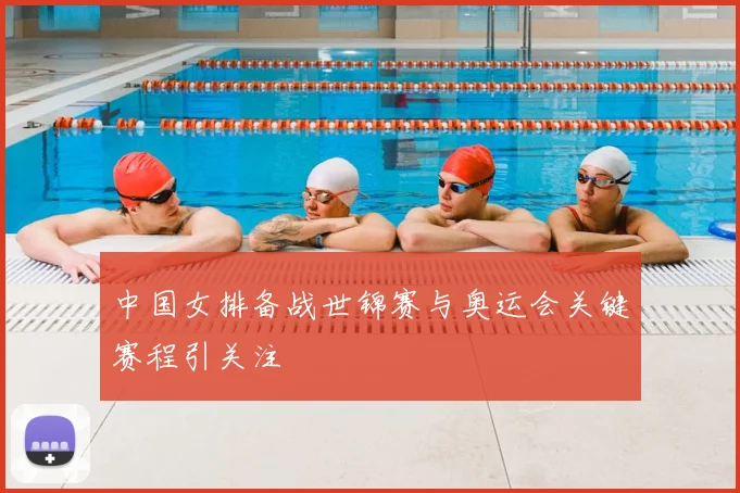 中国女排备战世锦赛与奥运会关键赛程引关注