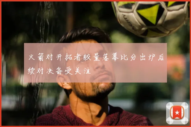 火箭对开拓者较量落幕比分出炉后续对决备受关注