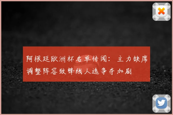 阿根廷欧洲杯名单传闻:主力缺席调整阵容致锋线人选争夺加剧