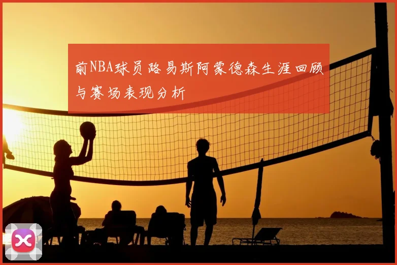 前NBA球员路易斯阿蒙德森生涯回顾与赛场表现分析