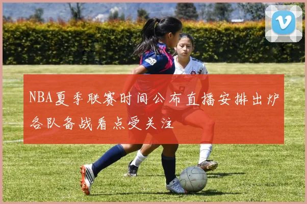 NBA夏季联赛时间公布直播安排出炉各队备战看点受关注