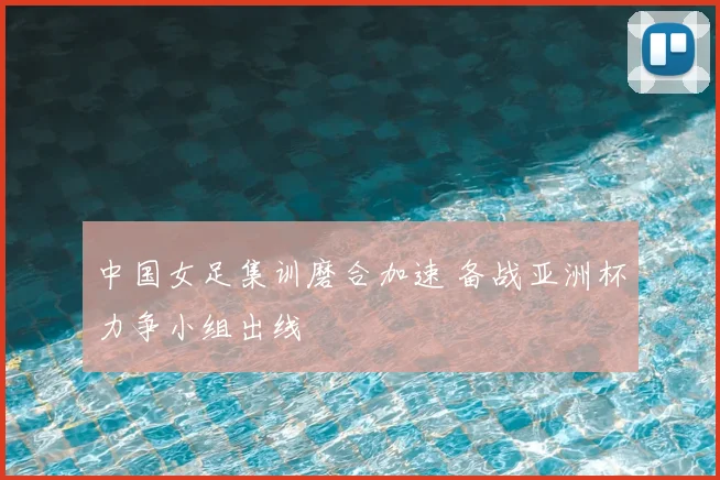 中国女足集训磨合加速 备战亚洲杯力争小组出线