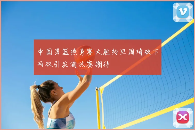 中国男篮热身赛大胜约旦周琦砍下两双引发淘汰赛期待