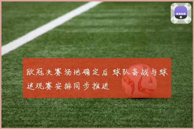 欧冠决赛场地确定后 球队备战与球迷观赛安排同步推进