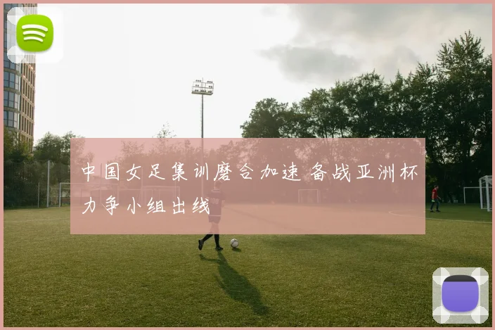 中国女足集训磨合加速 备战亚洲杯力争小组出线