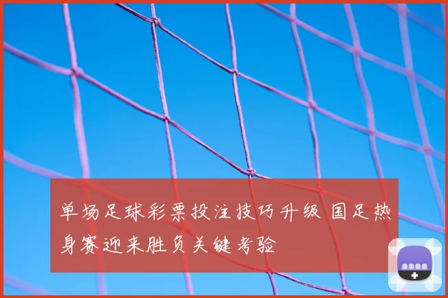 单场足球彩票投注技巧升级 国足热身赛迎来胜负关键考验