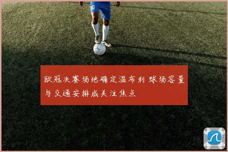 欧冠决赛场地确定温布利 球场容量与交通安排成关注焦点