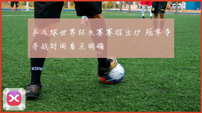 乒乓球世界杯决赛赛程出炉 冠军争夺战时间看点明确