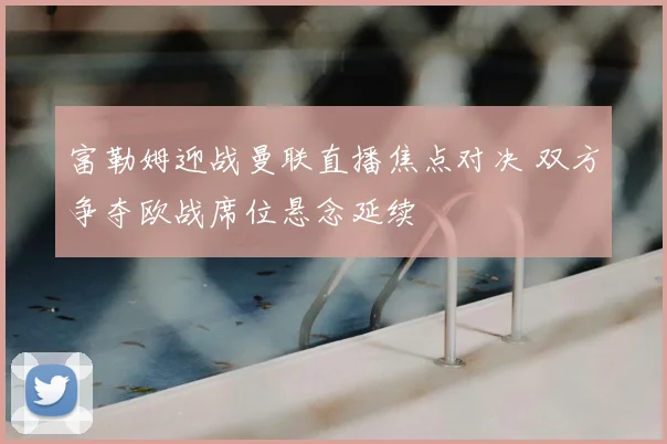 富勒姆迎战曼联直播焦点对决 双方争夺欧战席位悬念延续