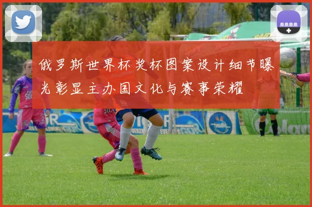 俄罗斯世界杯奖杯图案设计细节曝光彰显主办国文化与赛事荣耀