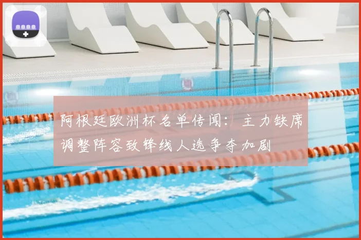 阿根廷欧洲杯名单传闻:主力缺席调整阵容致锋线人选争夺加剧