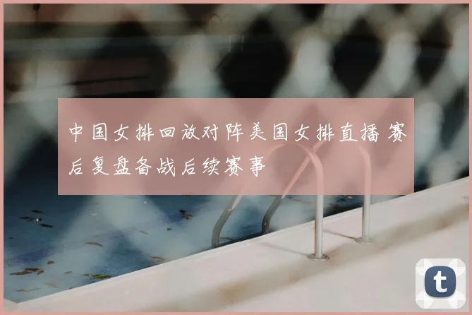 中国女排回放对阵美国女排直播 赛后复盘备战后续赛事