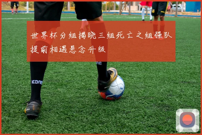 世界杯分组揭晓三组死亡之组强队提前相遇悬念升级