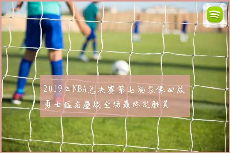 2019年NBA总决赛第七场录像回放 勇士猛龙鏖战全场最终定胜负