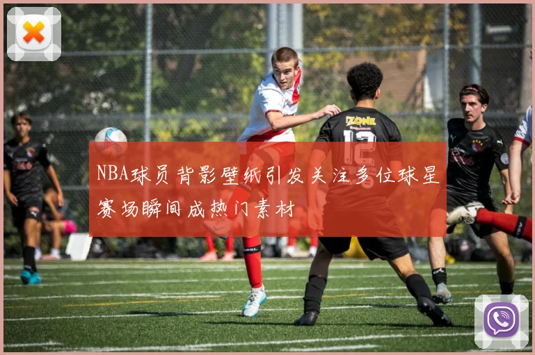 NBA球员背影壁纸引发关注多位球星赛场瞬间成热门素材