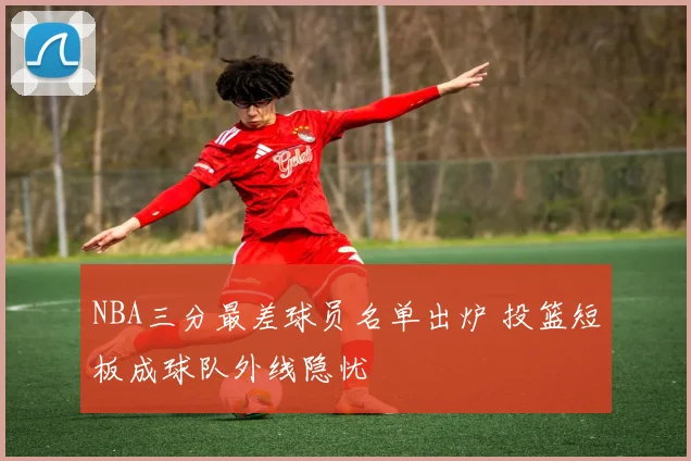 NBA三分最差球员名单出炉 投篮短板成球队外线隐忧