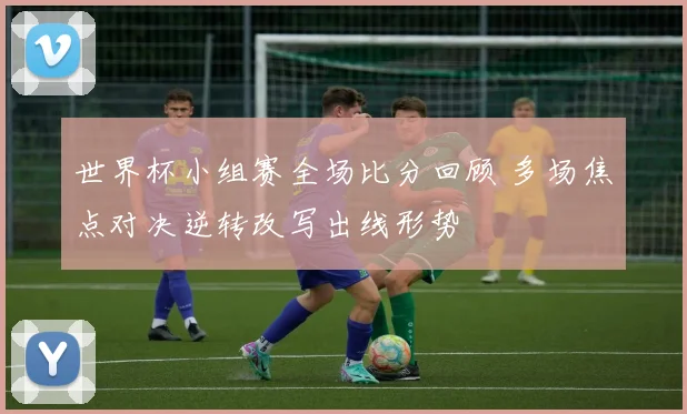 世界杯小组赛全场比分回顾 多场焦点对决逆转改写出线形势
