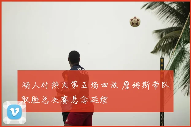 湖人对热火第五场回放 詹姆斯带队取胜总决赛悬念延续