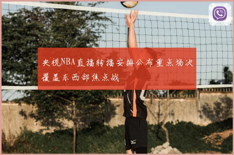央视NBA直播转播安排公布重点场次覆盖东西部焦点战