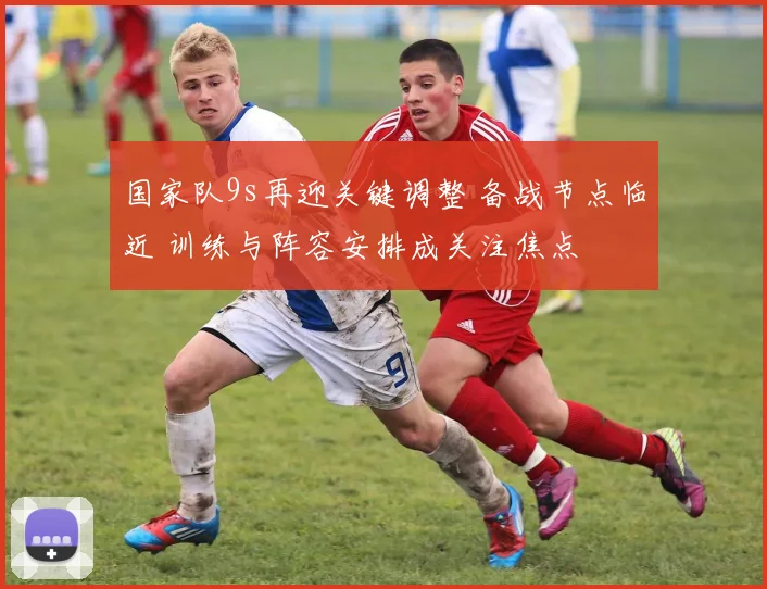 国家队9s再迎关键调整 备战节点临近 训练与阵容安排成关注焦点