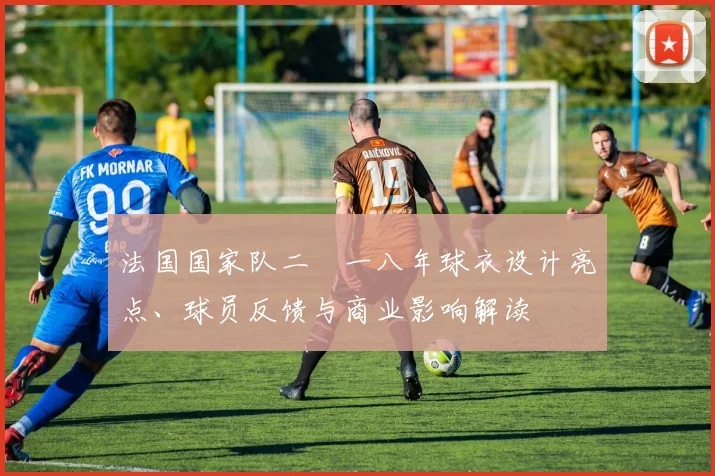 法国国家队二〇一八年球衣设计亮点、球员反馈与商业影响解读