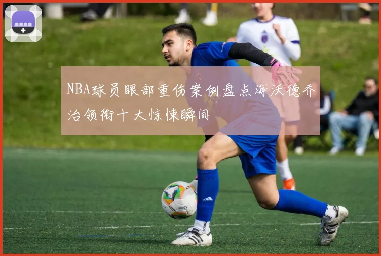 NBA球员眼部重伤案例盘点海沃德乔治领衔十大惊悚瞬间