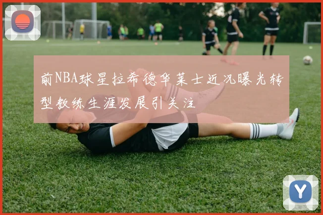 前NBA球星拉希德华莱士近况曝光转型教练生涯发展引关注