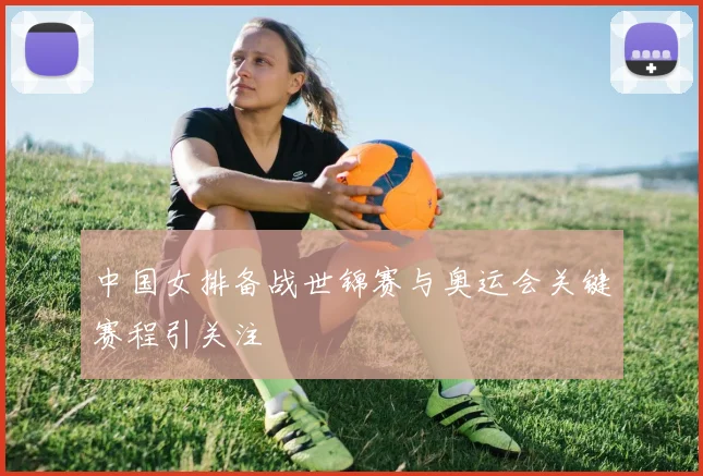 中国女排备战世锦赛与奥运会关键赛程引关注