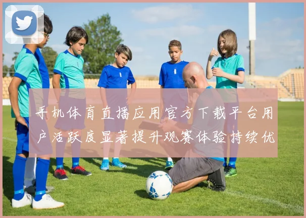 手机体育直播应用官方下载平台用户活跃度显著提升观赛体验持续优化