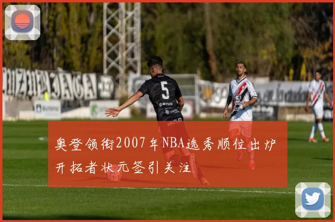 奥登领衔2007年NBA选秀顺位出炉 开拓者状元签引关注